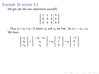 Example 20 section 5.1

   We get (do the row reductions yourself)
                                     1 1 1 0
                                                   
                                    0 0 0 0        
                                     0 0 0 0
   . Thus x1 + x2 + x3 = 0 where x2 and x3 are free. So x1 = −x2 − x3 .
   We have
                                                    −1              −1
                                                                  
                 x1           −x2 − x3
              x2  =          x2        = x2    1     + x3    0    
                 x3             x3                  0               1
 