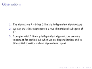 Observations




    1. The eigenvalue λ = 0 has 2 linearly independent eigenvectors
    2. We say that this eigenspace is a two-dimensional subspace of
       R3 .
    3. Examples with 2 linearly independent eigenvectors are very
       important for section 5.3 when we do diagonalization and in
       dierential equations where eigenvalues repeat.
 