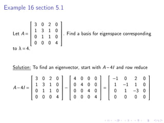 Example 16 section 5.1



                  3   0   2   0
                                 
                 1   3   1   0
   Let A =                     . Find a basis for eigenspace corresponding
                                
                  0   1   1   0
           
             
                  0   0   0   4
   to λ = 4.


   Solution: To nd an eigenvector, start with A − 4I and row reduce
                  3   0   2   0         4   0   0   0           −1   0     2   0
                                                                              
                 1   3   1   0       0   4   0   0         1    −1   1    0   
       − 4I =                    −                   =
                                                                              
   A
                  0   1   1   0         0   0   4   0           0    1    −3   0
                                                                                   
                                                                              
                  0   0   0   4         0   0   0   4           0    0     0   0
 