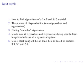 Next week...




    1. How to nd eigenvalues of a 2 × 2 and 3 × 3 matrix?
    2. The process of diagonalization (uses eigenvalues and
       eigenvectors)
    3. Finding complex eigenvalues
    4. Quick look at eigenvalues and eigenvectors being used to learn
       long-term behavior of a dynamical system.
    5. Quiz 4 (last quiz) will be on thurs Feb 18 based on sections
       3.3, 5.1 and 5.2.
 