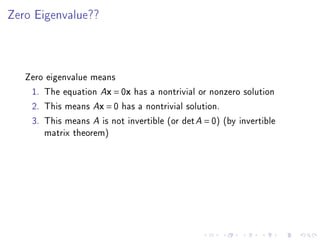 Zero Eigenvalue??




   Zero eigenvalue means
    1. The equation Ax = 0x has a nontrivial or nonzero solution
    2. This means Ax = 0 has a nontrivial solution.
    3. This means A is not invertible (or det A = 0) (by invertible
       matrix theorem)
 