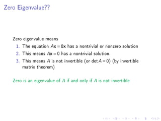 Zero Eigenvalue??




   Zero eigenvalue means
    1. The equation Ax = 0x has a nontrivial or nonzero solution
    2. This means Ax = 0 has a nontrivial solution.
    3. This means A is not invertible (or det A = 0) (by invertible
       matrix theorem)

   Zero is an eigenvalue of A if and only if A is not invertible
 