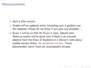Announcements




     Quiz 3 after lecture.
     Grades will be updated online (including quiz 3 grades) over
     the weekend. Please let me know if you spot any mistakes.
     Exam 2 will be on Feb 25 Thurs in class. Details later.
     Make-up exams will be given only if there is an excused
     absence from the Dean of Students or a Doctor's note about
     sudden serious illness. No exceptions on this. Travel
     plans/broken alarm clock are unacceptable excuses.
 