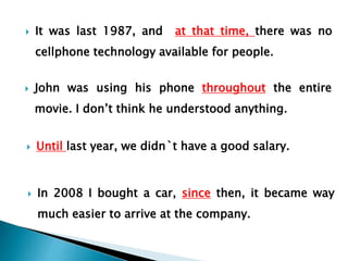  It was last 1987, and at that time, there was no
cellphone technology available for people.
 John was using his phone throughout the entire
movie. I don’t think he understood anything.
 Until last year, we didn`t have a good salary.
 In 2008 I bought a car, since then, it became way
much easier to arrive at the company.
 