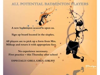 A new badminton season is upon us.
Sign up board located in the sixplex.
All players are to pick up a form from Mrs.
Millsap and return it with appropriate fees.
No experience necessary.
First practice – this Thursday after school
ESPECIALLY GIRLS, GIRLS, GIRLS!!!!
 