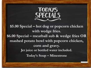 $5.00 Special – hot dog or popcorn chicken
with wedge fries.
$6.00 Special – meatball sub & wedge fries OR
mashed potato bowl with popcorn chicken,
corn and gravy.
Jet juice or bottled water included.
Today’s Soup – Minestrone
 
