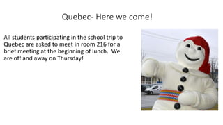 Quebec- Here we come!
All students participating in the school trip to
Quebec are asked to meet in room 216 for a
brief meeting at the beginning of lunch. We
are off and away on Thursday!
 
