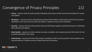 16
Convergence of Privacy Principles 2/2
• Access – requires that the entity provide individuals with access to their personal information for review
and update.
• Disclosure – requires that the entity disclose personal information to third parties only for the purposes
identified in the notice and only with the implicit or explicit consent of the individual.
• Security – requires that the entity protect personal information against unauthorized access or alteration
(both physical and logical).
• Data Quality – requires an entity maintain accurate, complete, and relevant personal information for the
purposes identified in the notice.
• Enforcement – requires that the entity monitor compliance with its privacy policies and procedures and
have procedures to address privacy-related inquiries and disputes.
 