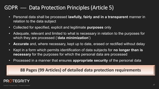 27
GDPR — Data Protection Principles (Article 5)
• Personal data shall be processed lawfully, fairly and in a transparent manner in
relation to the data subject
• Collected for specified, explicit and legitimate purposes only
• Adequate, relevant and limited to what is necessary in relation to the purposes for
which they are processed (‘data minimization’)
• Accurate and, where necessary, kept up to date, erased or rectified without delay
• Kept in a form which permits identification of data subjects for no longer than is
necessary for the purposes for which the personal data are processed
• Processed in a manner that ensures appropriate security of the personal data
88 Pages (99 Articles) of detailed data protection requirements
 