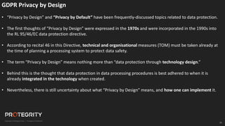 31
GDPR Privacy by Design
• “Privacy by Design” and “Privacy by Default” have been frequently-discussed topics related to data protection.
• The first thoughts of “Privacy by Design” were expressed in the 1970s and were incorporated in the 1990s into
the RL 95/46/EC data protection directive.
• According to recital 46 in this Directive, technical and organisational measures (TOM) must be taken already at
the time of planning a processing system to protect data safety.
• The term “Privacy by Design” means nothing more than “data protection through technology design.”
• Behind this is the thought that data protection in data processing procedures is best adhered to when it is
already integrated in the technology when created.
• Nevertheless, there is still uncertainty about what “Privacy by Design” means, and how one can implement it.
 