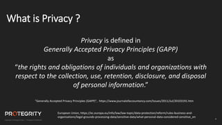 4
What is Privacy ?
Privacy is defined in
Generally Accepted Privacy Principles (GAPP)
as
“the rights and obligations of individuals and organizations with
respect to the collection, use, retention, disclosure, and disposal
of personal information.”
"Generally Accepted Privacy Principles (GAPP)", https://www.journalofaccountancy.com/Issues/2011/Jul/20103191.htm
European Union, https://ec.europa.eu/info/law/law-topic/data-protection/reform/rules-business-and-
organisations/legal-grounds-processing-data/sensitive-data/what-personal-data-considered-sensitive_en
 