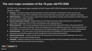 The next major evolution of the 15-year old PCI DSS
PCI DSS v.4.0 is the next major evolution of the 15-year old PCI DSS framework since the last significant
revision in 2013:
1. Scoping – Increased testing and documentation will be required for confirmation of the accuracy and
completeness of scope of the cardholder data environment (CDE) and periodic scope validation processes.
2. CHD Protection – Card encryption requirements will be expanded to include all transmissions of CHD instead of
only those across public networks.
3. Security awareness training – Requirements for training of end users will be enhanced to include more
information regarding current threats and phishing, social engineering, etc.
4. Risk assessment – The Council recognizes that the current PCI DSS requirement that a risk assessment be
conducted is not always resulting in useful risk analysis and risk management outcomes. This requirement will
be modified to ensure that the risk assessment is not being treated as a “checkbox exercise” by organizations.
5. Authentication – The new version of the DSS will provide more flexibility for the use of authentication
techniques and solutions within the CDE to align them with industry best practices.
6. Cloud environments – Version 4.0 will evolve all requirements to be more accommodating for the use of
technologies such as cloud hosting services.
7. Sampling – Additional direction for assessors on sampling guidance will be included to verify that controls are
in place consistently across the entire population.
Source: https://www.lbmc.com
 
