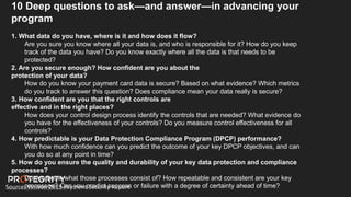 Source: Verizon 2019 Payment Security Report
10 Deep questions to ask—and answer—in advancing your
program
1. What data do you have, where is it and how does it flow?
Are you sure you know where all your data is, and who is responsible for it? How do you keep
track of the data you have? Do you know exactly where all the data is that needs to be
protected?
2. Are you secure enough? How confident are you about the
protection of your data?
How do you know your payment card data is secure? Based on what evidence? Which metrics
do you track to answer this question? Does compliance mean your data really is secure?
3. How confident are you that the right controls are
effective and in the right places?
How does your control design process identify the controls that are needed? What evidence do
you have for the effectiveness of your controls? Do you measure control effectiveness for all
controls?
4. How predictable is your Data Protection Compliance Program (DPCP) performance?
With how much confidence can you predict the outcome of your key DPCP objectives, and can
you do so at any point in time?
5. How do you ensure the quality and durability of your key data protection and compliance
processes?
Do you know what those processes consist of? How repeatable and consistent are your key
processes? Can you predict success or failure with a degree of certainty ahead of time?
 