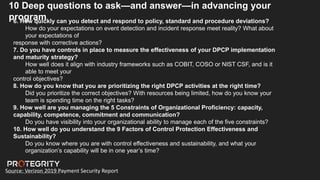 Source: Verizon 2019 Payment Security Report
10 Deep questions to ask—and answer—in advancing your
program
6. How quickly can you detect and respond to policy, standard and procedure deviations?
How do your expectations on event detection and incident response meet reality? What about
your expectations of
response with corrective actions?
7. Do you have controls in place to measure the effectiveness of your DPCP implementation
and maturity strategy?
How well does it align with industry frameworks such as COBIT, COSO or NIST CSF, and is it
able to meet your
control objectives?
8. How do you know that you are prioritizing the right DPCP activities at the right time?
Did you prioritize the correct objectives? With resources being limited, how do you know your
team is spending time on the right tasks?
9. How well are you managing the 5 Constraints of Organizational Proficiency: capacity,
capability, competence, commitment and communication?
Do you have visibility into your organizational ability to manage each of the five constraints?
10. How well do you understand the 9 Factors of Control Protection Effectiveness and
Sustainability?
Do you know where you are with control effectiveness and sustainability, and what your
organization’s capability will be in one year’s time?
 