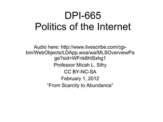 DPI-665 Politics of the Internet Audio here: http://www.livescribe.com/cgi-bin/WebObjects/LDApp.woa/wa/MLSOverviewPage?sid=WFnk8htSxhg1 Professor Micah L. Sifry CC BY-NC-SA February 1, 2012 “ From Scarcity to Abundance” 