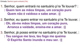 Entrada: Senhor quem entrará (734)
1. Senhor, quem entrará no santuário p’ra Te louvar? :
: Quem tem as mãos limpas, um co...