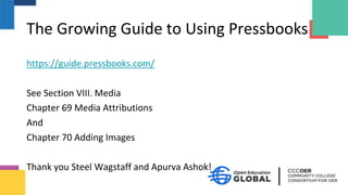The Growing Guide to Using Pressbooks
https://guide.pressbooks.com/
See Section VIII. Media
Chapter 69 Media Attributions
And
Chapter 70 Adding Images
Thank you Steel Wagstaff and Apurva Ashok!
 