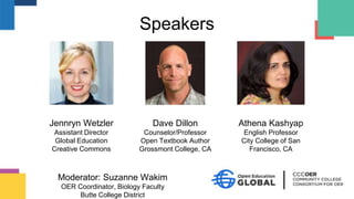 Speakers
Moderator: Suzanne Wakim
OER Coordinator, Biology Faculty
Butte College District
Jennryn Wetzler
Assistant Director
Global Education
Creative Commons
Dave Dillon
Counselor/Professor
Open Textbook Author
Grossmont College, CA
Athena Kashyap
English Professor
City College of San
Francisco, CA
 