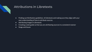 Attributions in Libretexts
● Finding out Attribution guidelines of Libretexts and making sure they align with your
own understanding of how to attribute sources.
● Attributing images in Libretexts
● Creating a style guide so that you are attributing sources in a consistent manner
● Snags and Issues
 