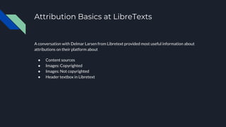 Attribution Basics at LibreTexts
A conversation with Delmar Larsen from Libretext provided most useful information about
attributions on their platform about
● Content sources
● Images: Copyrighted
● Images: Not copyrighted
● Header textbox in Libretext
 