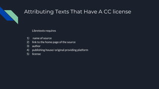 Attributing Texts That Have A CC license
Libretexts requires
1) name of source
2) link to the home page of the source
3) author
4) publishing house/ original providing platform
5) license
 