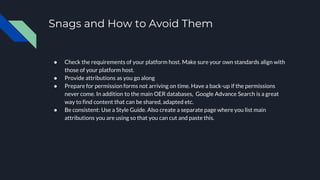 Snags and How to Avoid Them
● Check the requirements of your platform host. Make sure your own standards align with
those of your platform host.
● Provide attributions as you go along
● Prepare for permission forms not arriving on time. Have a back-up if the permissions
never come. In addition to the main OER databases, Google Advance Search is a great
way to find content that can be shared, adapted etc.
● Be consistent: Use a Style Guide. Also create a separate page where you list main
attributions you are using so that you can cut and paste this.
 