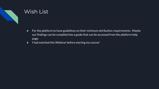 Wish List
● For the platform to have guidelines on their minimum attribution requirements. Maybe
our findings can be compiled into a guide that can be accessed from the platform help
page.
● I had watched this Webinar before starting my course!
 