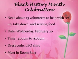 Black History Month
          Celebration
• Need about 25 volunteers to help with set-
 up, take down, and serving food

• Date: Wednesday, February 20

• Time: 3:00pm to 9:00pm

• Dress code: LEO shirt

• Meet in Room B102
 