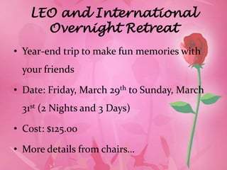 LEO and International
     Overnight Retreat
• Year-end trip to make fun memories with
  your friends

• Date: Friday, March 29th to Sunday, March
  31st (2 Nights and 3 Days)

• Cost: $125.00

• More details from chairs…
 