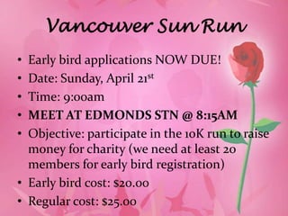 Vancouver Sun Run
• Early bird applications NOW DUE!
• Date: Sunday, April 21st
• Time: 9:00am
• MEET AT EDMONDS STN @ 8:15AM
• Objective: participate in the 10K run to raise
  money for charity (we need at least 20
  members for early bird registration)
• Early bird cost: $20.00
• Regular cost: $25.00
 