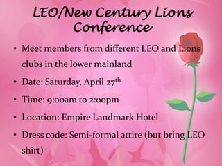 LEO/New Century Lions
         Conference
• Meet members from different LEO and Lions
  clubs in the lower mainland
• Date: Saturday, April 27th
• Time: 9:00am to 2:00pm
• Location: Empire Landmark Hotel
• Dress code: Semi-formal attire (but bring LEO
  shirt)
 