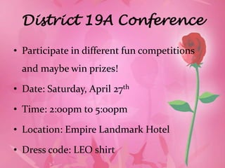 District 19A Conference

• Participate in different fun competitions
  and maybe win prizes!

• Date: Saturday, April 27th

• Time: 2:00pm to 5:00pm

• Location: Empire Landmark Hotel

• Dress code: LEO shirt
 