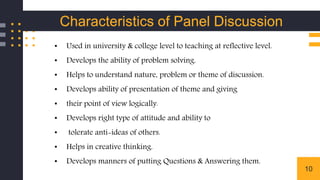 10
• Used in university & college level to teaching at reflective level.
• Develops the ability of problem solving.
• Helps to understand nature, problem or theme of discussion.
• Develops ability of presentation of theme and giving
• their point of view logically.
• Develops right type of attitude and ability to
• tolerate anti-ideas of others.
• Helps in creative thinking.
• Develops manners of putting Questions & Answering them.
Characteristics of Panel Discussion
 