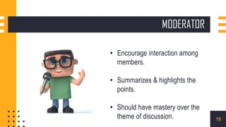 MODERATOR
• Encourage interaction among
members.
• Summarizes & highlights the
points.
• Should have mastery over the
theme of discussion. 18
 