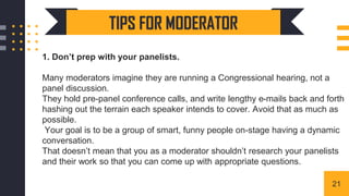1. Don’t prep with your panelists.
Many moderators imagine they are running a Congressional hearing, not a
panel discussion.
They hold pre-panel conference calls, and write lengthy e-mails back and forth
hashing out the terrain each speaker intends to cover. Avoid that as much as
possible.
Your goal is to be a group of smart, funny people on-stage having a dynamic
conversation.
That doesn’t mean that you as a moderator shouldn’t research your panelists
and their work so that you can come up with appropriate questions.
TIPS FOR MODERATOR
21
 
