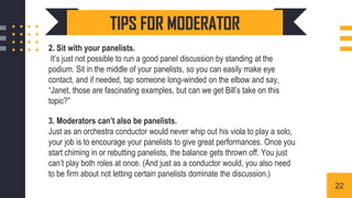 2. Sit with your panelists.
It’s just not possible to run a good panel discussion by standing at the
podium. Sit in the middle of your panelists, so you can easily make eye
contact, and if needed, tap someone long-winded on the elbow and say,
“Janet, those are fascinating examples, but can we get Bill’s take on this
topic?”
3. Moderators can’t also be panelists.
Just as an orchestra conductor would never whip out his viola to play a solo,
your job is to encourage your panelists to give great performances. Once you
start chiming in or rebutting panelists, the balance gets thrown off. You just
can’t play both roles at once. (And just as a conductor would, you also need
to be firm about not letting certain panelists dominate the discussion.)
TIPS FOR MODERATOR
22
 