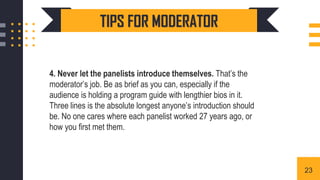 4. Never let the panelists introduce themselves. That’s the
moderator’s job. Be as brief as you can, especially if the
audience is holding a program guide with lengthier bios in it.
Three lines is the absolute longest anyone’s introduction should
be. No one cares where each panelist worked 27 years ago, or
how you first met them.
TIPS FOR MODERATOR
23
 