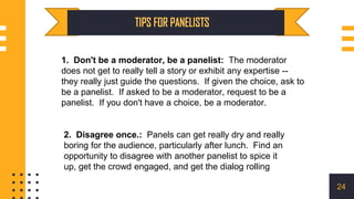 1. Don't be a moderator, be a panelist: The moderator
does not get to really tell a story or exhibit any expertise --
they really just guide the questions. If given the choice, ask to
be a panelist. If asked to be a moderator, request to be a
panelist. If you don't have a choice, be a moderator.
2. Disagree once.: Panels can get really dry and really
boring for the audience, particularly after lunch. Find an
opportunity to disagree with another panelist to spice it
up, get the crowd engaged, and get the dialog rolling
24
 