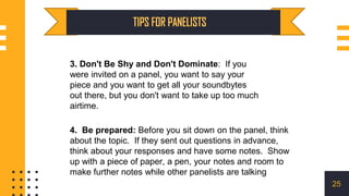 3. Don't Be Shy and Don't Dominate: If you
were invited on a panel, you want to say your
piece and you want to get all your soundbytes
out there, but you don't want to take up too much
airtime.
25
4. Be prepared: Before you sit down on the panel, think
about the topic. If they sent out questions in advance,
think about your responses and have some notes. Show
up with a piece of paper, a pen, your notes and room to
make further notes while other panelists are talking
 