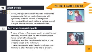 0
1
0
2
Ideally, the topic of discussion should be important to
enough people that you can involve people with
significantly different interests or backgrounds.
However, avoid the trap of making a topic so general
or vague that the discussion becomes unfocused.
A panel of three to five people usually creates the most
interesting discussion. Look for well-informed people
from a variety of backgrounds.
• Inviting at least four people may be safest, in case
someone cancels at the last minute.
• Invite these people several weeks in advance at a
minimum, to allow them adequate time to prepare.
PUTTING A PANNEL TOGHER
Select a topic
01
Recriut various participants
02
28
 