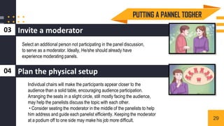 Invite a moderator
03
Select an additional person not participating in the panel discussion,
to serve as a moderator. Ideally, He/she should already have
experience moderating panels.
Individual chairs will make the participants appear closer to the
audience than a solid table, encouraging audience participation.
Arranging the seats in a slight circle, still mostly facing the audience,
may help the panelists discuss the topic with each other.
• Consider seating the moderator in the middle of the panelists to help
him address and guide each panelist efficiently. Keeping the moderator
at a podium off to one side may make his job more difficult.
Plan the physical setup
04
PUTTING A PANNEL TOGHER
29
 