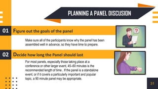 PLANNING A PANEL DISCUSION
Figure out the goals of the panel
01
Decide how long the Panel should last
02
Make sure all of the participants know why the panel has been
assembled well in advance, so they have time to prepare.
For most panels, especially those taking place at a
conference or other larger event, 45–60 minutes is the
recommended length of time . If the panel is a standalone
event, or if it covers a particularly important and popular
topic, a 90 minute panel may be appropriate.
31
 
