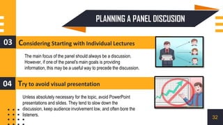 Considering Starting with Individual Lectures
03
Try to avoid visual presentation
04
The main focus of the panel should always be a discussion.
However, if one of the panel's main goals is providing
information, this may be a useful way to precede the discussion.
Unless absolutely necessary for the topic, avoid PowerPoint
presentations and slides. They tend to slow down the
discussion, keep audience involvement low, and often bore the
listeners.
PLANNING A PANEL DISCUSION
32
 