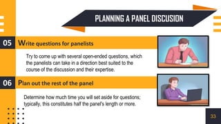 Write questions for panelists
05
Plan out the rest of the panel
06
Try to come up with several open-ended questions, which
the panelists can take in a direction best suited to the
course of the discussion and their expertise.
Determine how much time you will set aside for questions;
typically, this constitutes half the panel's length or more.
PLANNING A PANEL DISCUSION
33
 