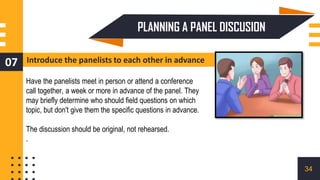 Introduce the panelists to each other in advance
07
Have the panelists meet in person or attend a conference
call together, a week or more in advance of the panel. They
may briefly determine who should field questions on which
topic, but don't give them the specific questions in advance.
The discussion should be original, not rehearsed.
.
PLANNING A PANEL DISCUSION
34
 