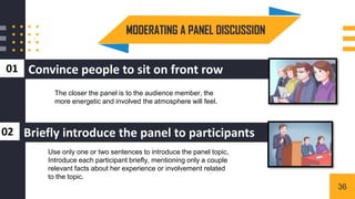 Convince people to sit on front row
01
MODERATING A PANEL DISCUSSION
3
Briefly introduce the panel to participants
02
The closer the panel is to the audience member, the
more energetic and involved the atmosphere will feel.
Use only one or two sentences to introduce the panel topic,
Introduce each participant briefly, mentioning only a couple
relevant facts about her experience or involvement related
to the topic.
36
 