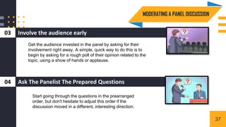 Involve the audience early
03
MODERATING A PANEL DISCUSSION
3
Ask The Panelist The Prepared Questions
04
Get the audience invested in the panel by asking for their
involvement right away. A simple, quick way to do this is to
begin by asking for a rough poll of their opinion related to the
topic, using a show of hands or applause.
Start going through the questions in the prearranged
order, but don't hesitate to adjust this order if the
discussion moved in a different, interesting direction.
37
 