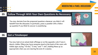 Follow Through With Your Own Questions As Necessary
05
3
Get a Timekeeper
06
You may deviate from the prepared questions whenever you think it will
benefit from the discussion. In particular, press a panelist with a follow
up question if you think his answer is unsatisfying
You may look at an actual clock offstage or on the opposite wall, if one is
clearly visible. Otherwise, have someone stand at the back of the room with
visible signs saying "10 min," "5 min," and "1 min", holding these up as
appropriate when you are nearing the end of a session.
MODERATING A PANEL DISCUSSION
38
 