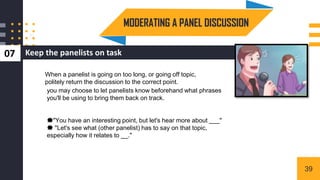 Keep the panelists on task
07
3
When a panelist is going on too long, or going off topic,
politely return the discussion to the correct point.
you may choose to let panelists know beforehand what phrases
you'll be using to bring them back on track.
💥"You have an interesting point, but let's hear more about ___"
💥 "Let's see what (other panelist) has to say on that topic,
especially how it relates to __."
MODERATING A PANEL DISCUSSION
39
 