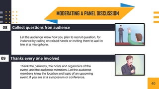 Collect questions fron audience
08
MODERATING A PANEL DISCUSSION
3
Thanks every one involved
09
Let the audience know how you plan to recruit question, for
instance by calling on raised hands or inviting them to wait in
line at a microphone.
Thank the panelists, the hosts and organizers of the
event, and the audience members. Let the audience
members know the location and topic of an upcoming
event, if you are at a symposium or conference.
40
 